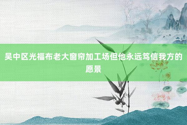 吴中区光福布老大窗帘加工场但他永远笃信我方的愿景