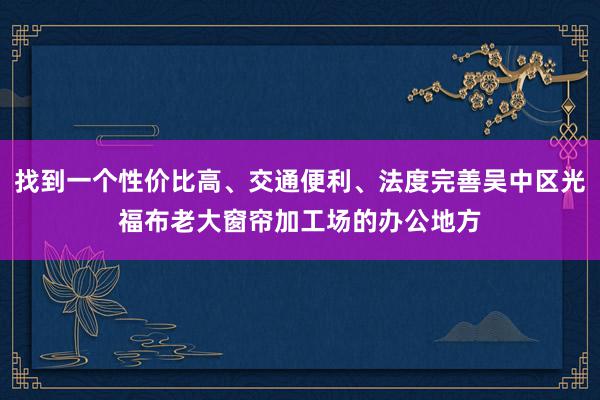 找到一个性价比高、交通便利、法度完善吴中区光福布老大窗帘加工场的办公地方