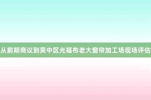从前期商议到吴中区光福布老大窗帘加工场现场评估