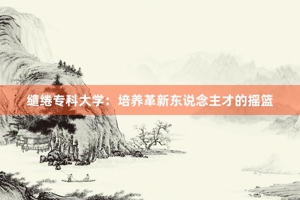 缱绻专科大学：培养革新东说念主才的摇篮