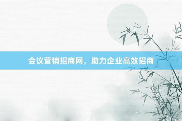 会议营销招商网，助力企业高效招商